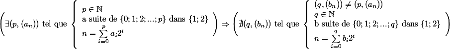 \Bigg (\exists (p,(a_n))\text{ tel que } \left \{ \begin{array}{l} p\in\mathbb{N}\\\text{a suite de } \{0;1;2;...;p\}\text{ dans }\{1;2\}\\n=\sum_{i=0}^{p}a_i2^i \end{array}\Bigg )\Rightarrow \Bigg (\nexists (q,(b_n))\text{ tel que } \left \{ \begin{array}{l} (q,(b_n))\neq (p,(a_n))\\q\in\mathbb{N}\\\text{b suite de } \{0;1;2;...;q\}\text{ dans }\{1;2\}\\n=\sum_{i=0}^{q}b_i2^i \end{array}\Bigg )